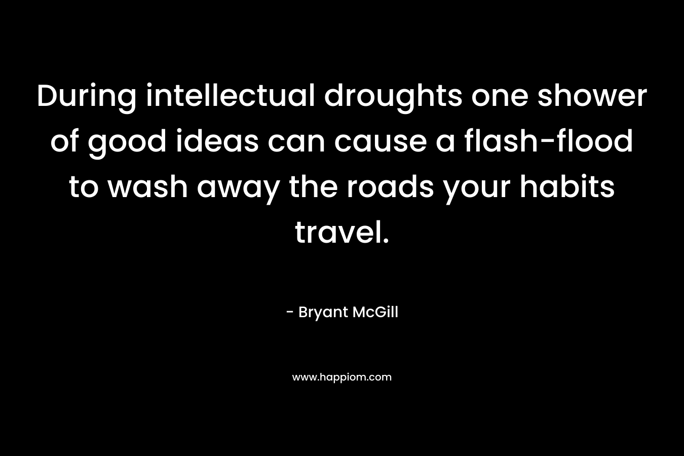 During intellectual droughts one shower of good ideas can cause a flash-flood to wash away the roads your habits travel. – Bryant McGill