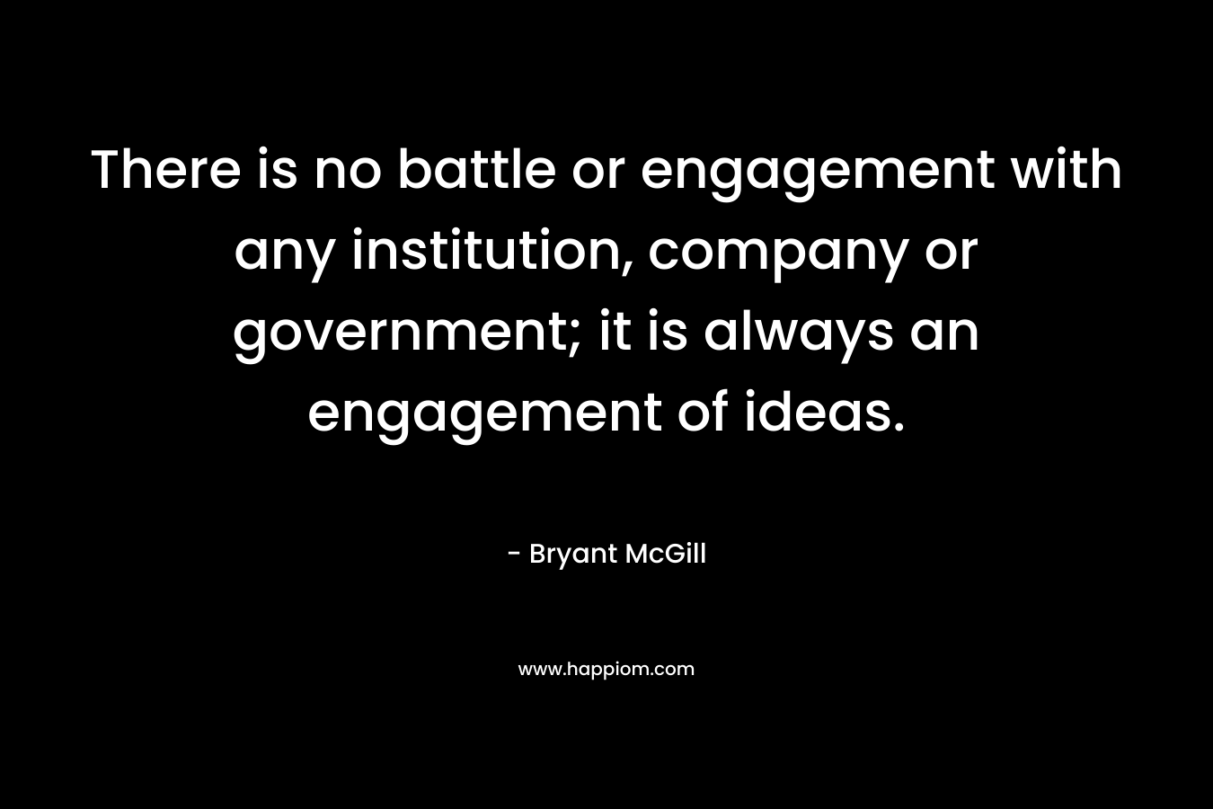 There is no battle or engagement with any institution, company or government; it is always an engagement of ideas.