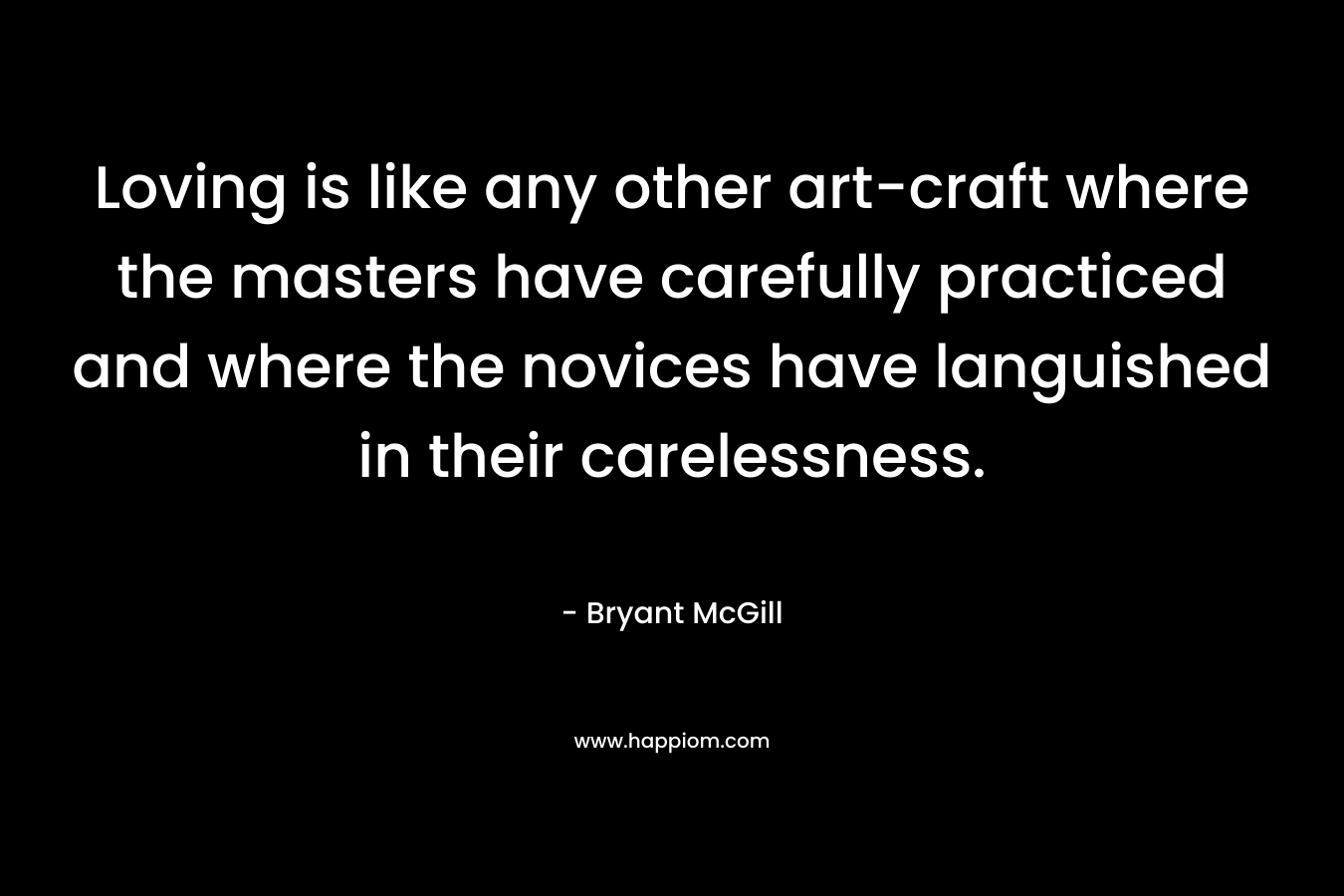 Loving is like any other art-craft where the masters have carefully practiced and where the novices have languished in their carelessness. – Bryant McGill