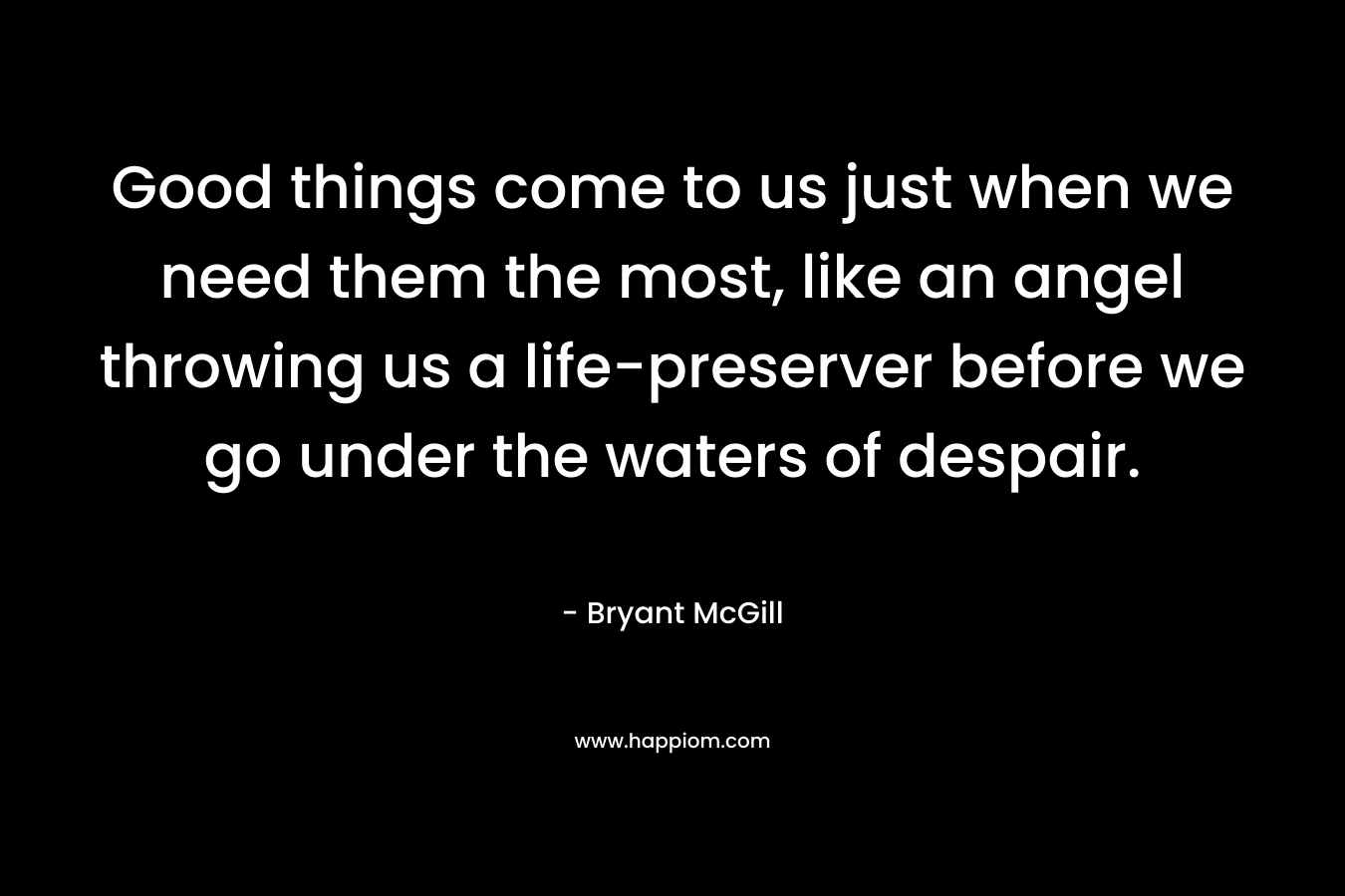 Good things come to us just when we need them the most, like an angel throwing us a life-preserver before we go under the waters of despair. – Bryant McGill