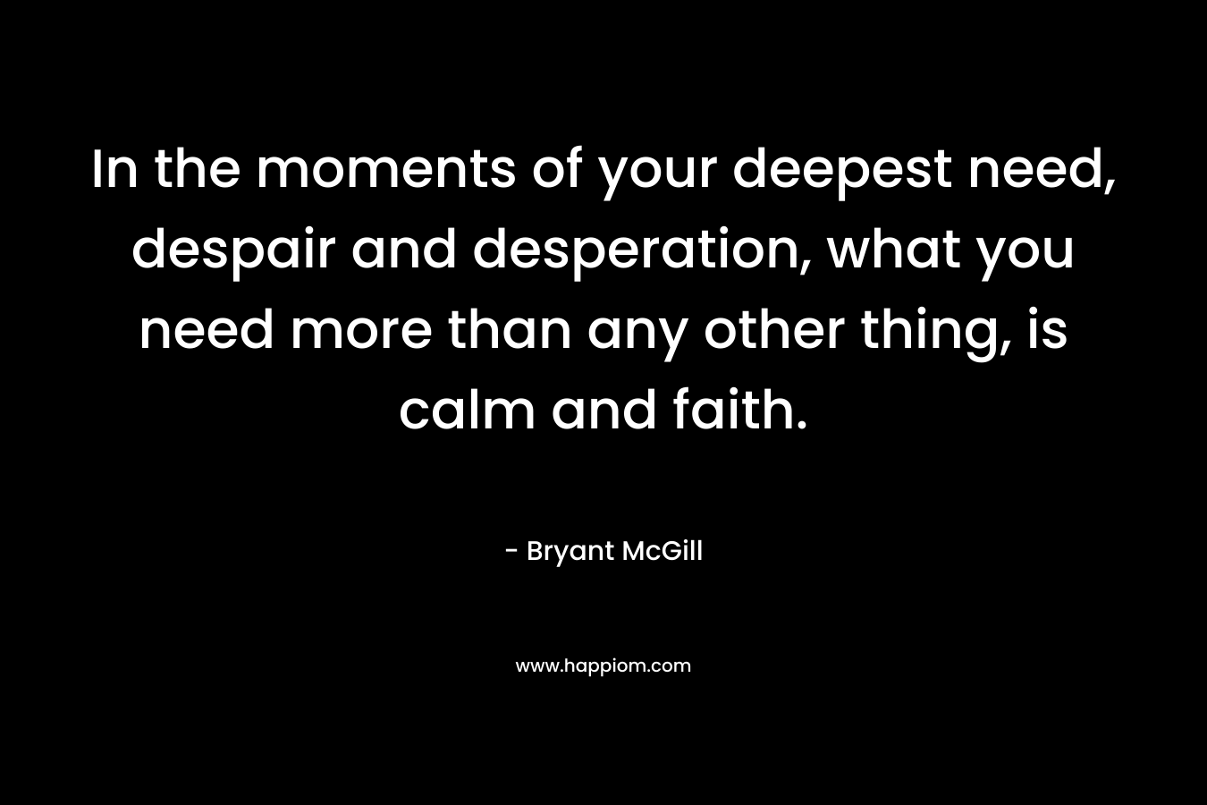 In the moments of your deepest need, despair and desperation, what you need more than any other thing, is calm and faith. – Bryant McGill