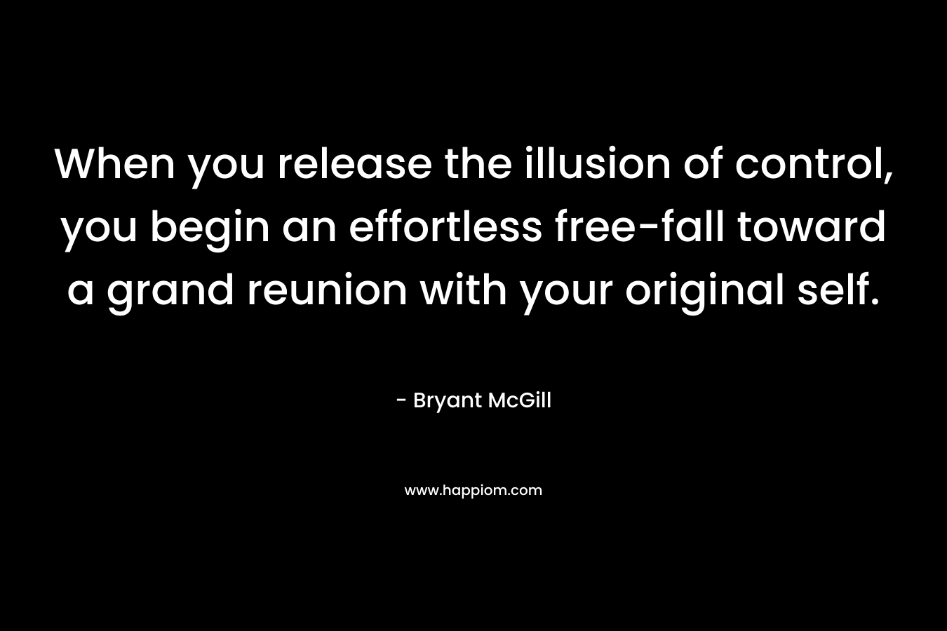 When you release the illusion of control, you begin an effortless free-fall toward a grand reunion with your original self. – Bryant McGill