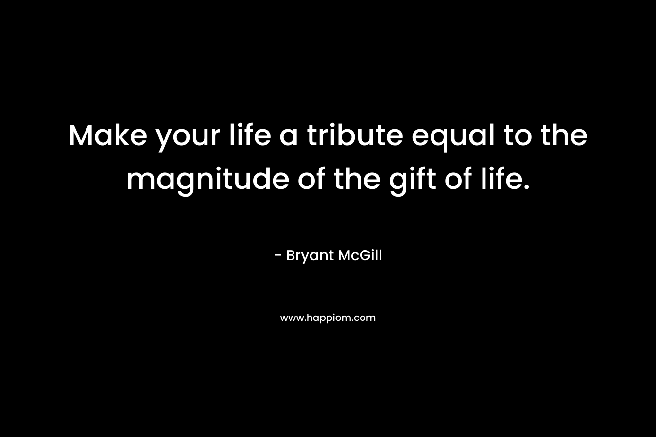 Make your life a tribute equal to the magnitude of the gift of life. – Bryant McGill