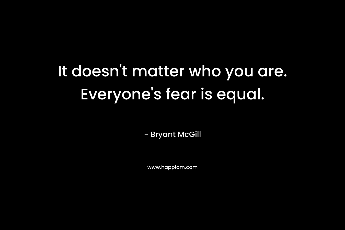 It doesn’t matter who you are. Everyone’s fear is equal. – Bryant McGill