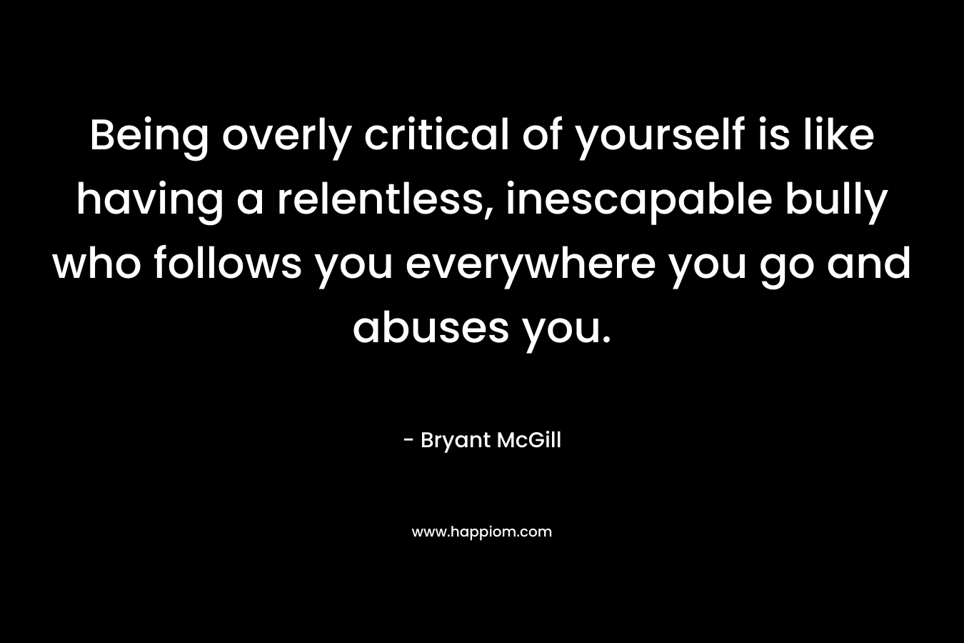 Being overly critical of yourself is like having a relentless, inescapable bully who follows you everywhere you go and abuses you. – Bryant McGill
