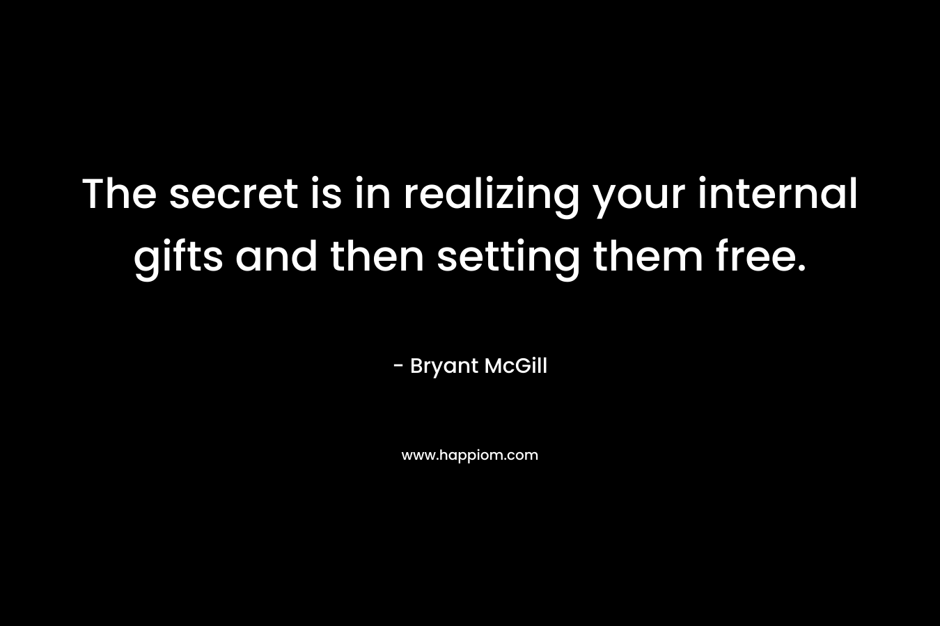The secret is in realizing your internal gifts and then setting them free. – Bryant McGill