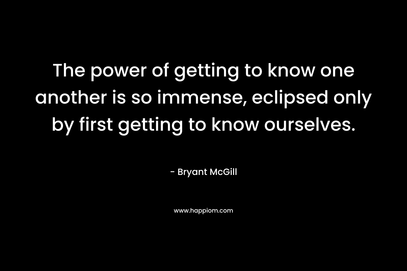 The power of getting to know one another is so immense, eclipsed only by first getting to know ourselves.