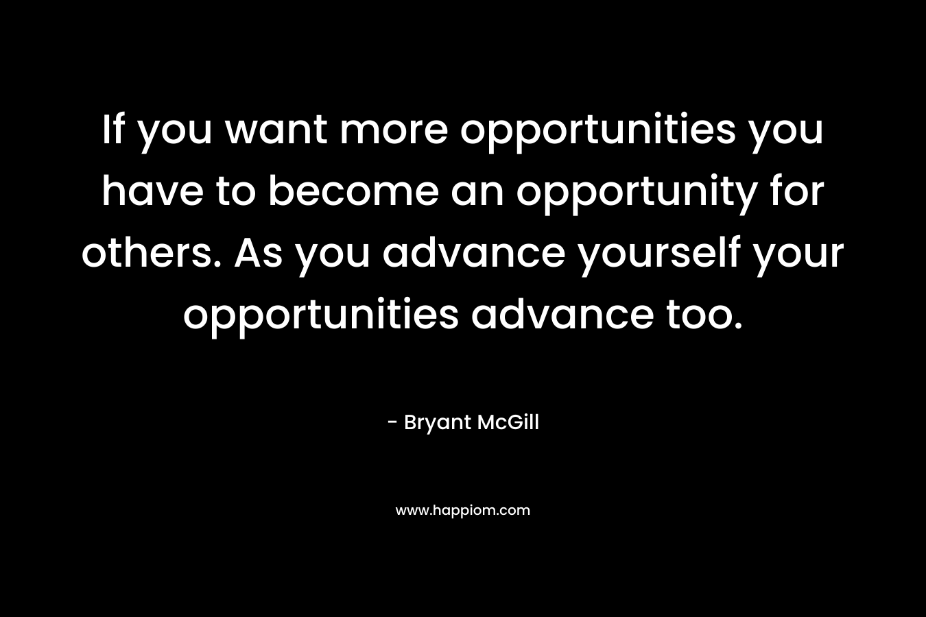 If you want more opportunities you have to become an opportunity for others. As you advance yourself your opportunities advance too.