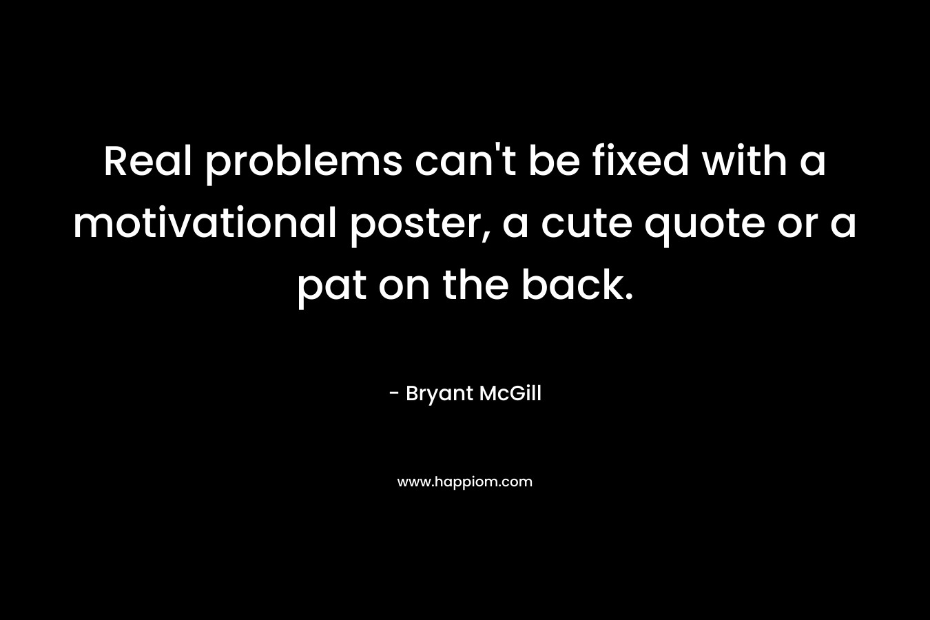 Real problems can’t be fixed with a motivational poster, a cute quote or a pat on the back. – Bryant McGill