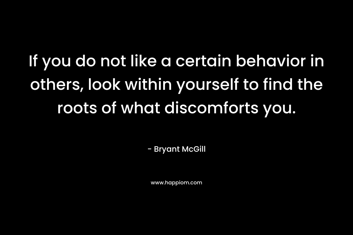 If you do not like a certain behavior in others, look within yourself to find the roots of what discomforts you. – Bryant McGill