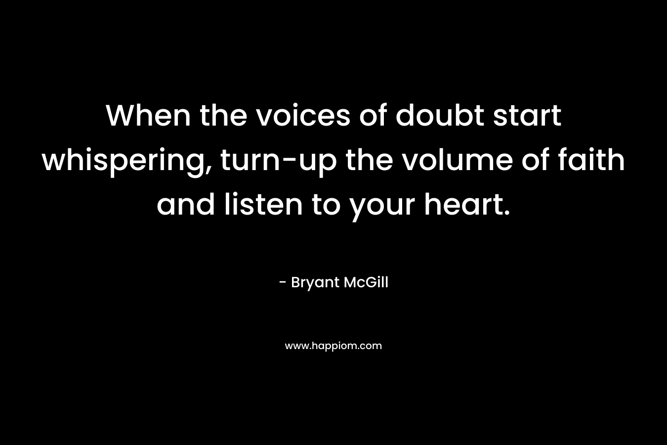 When the voices of doubt start whispering, turn-up the volume of faith and listen to your heart. – Bryant McGill
