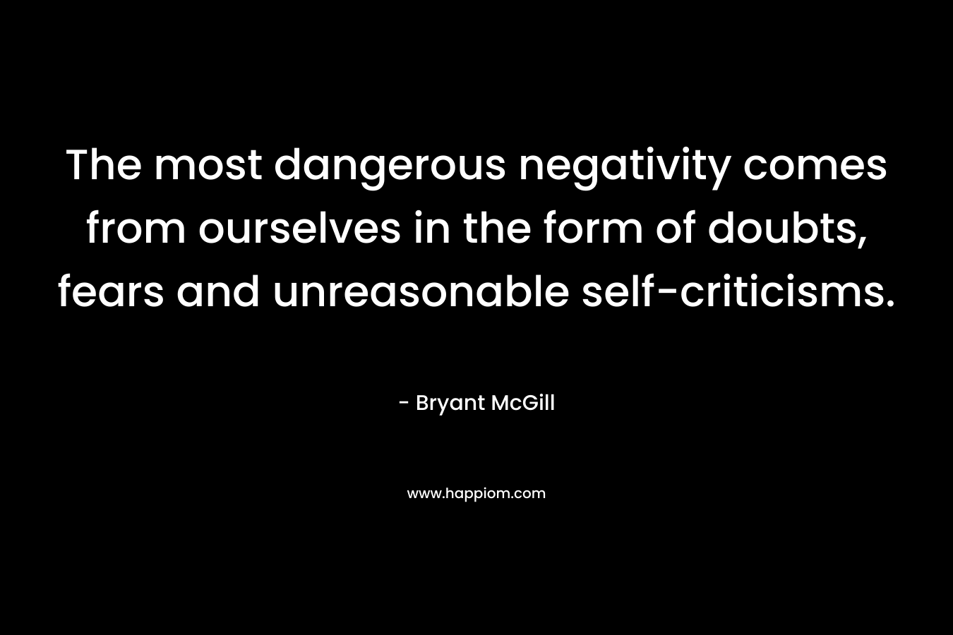 The most dangerous negativity comes from ourselves in the form of doubts, fears and unreasonable self-criticisms. – Bryant McGill