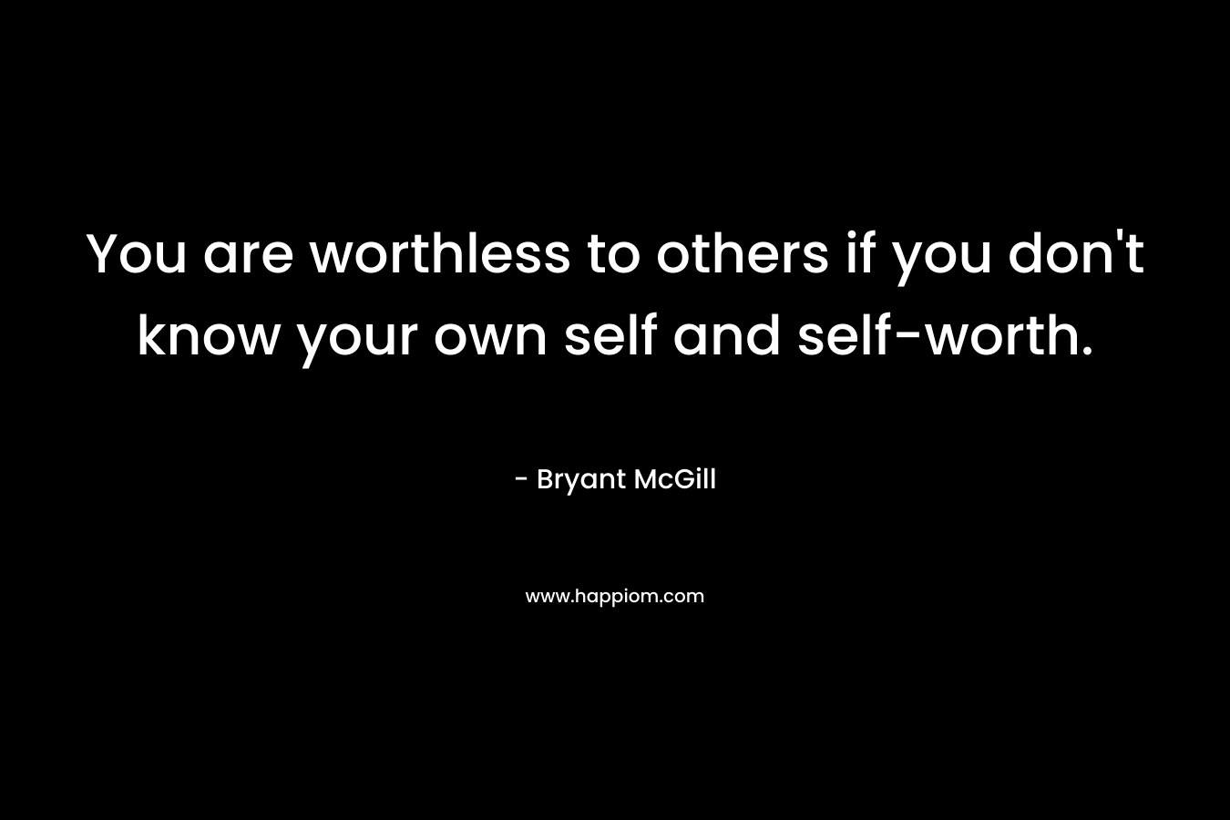 You are worthless to others if you don't know your own self and self-worth.