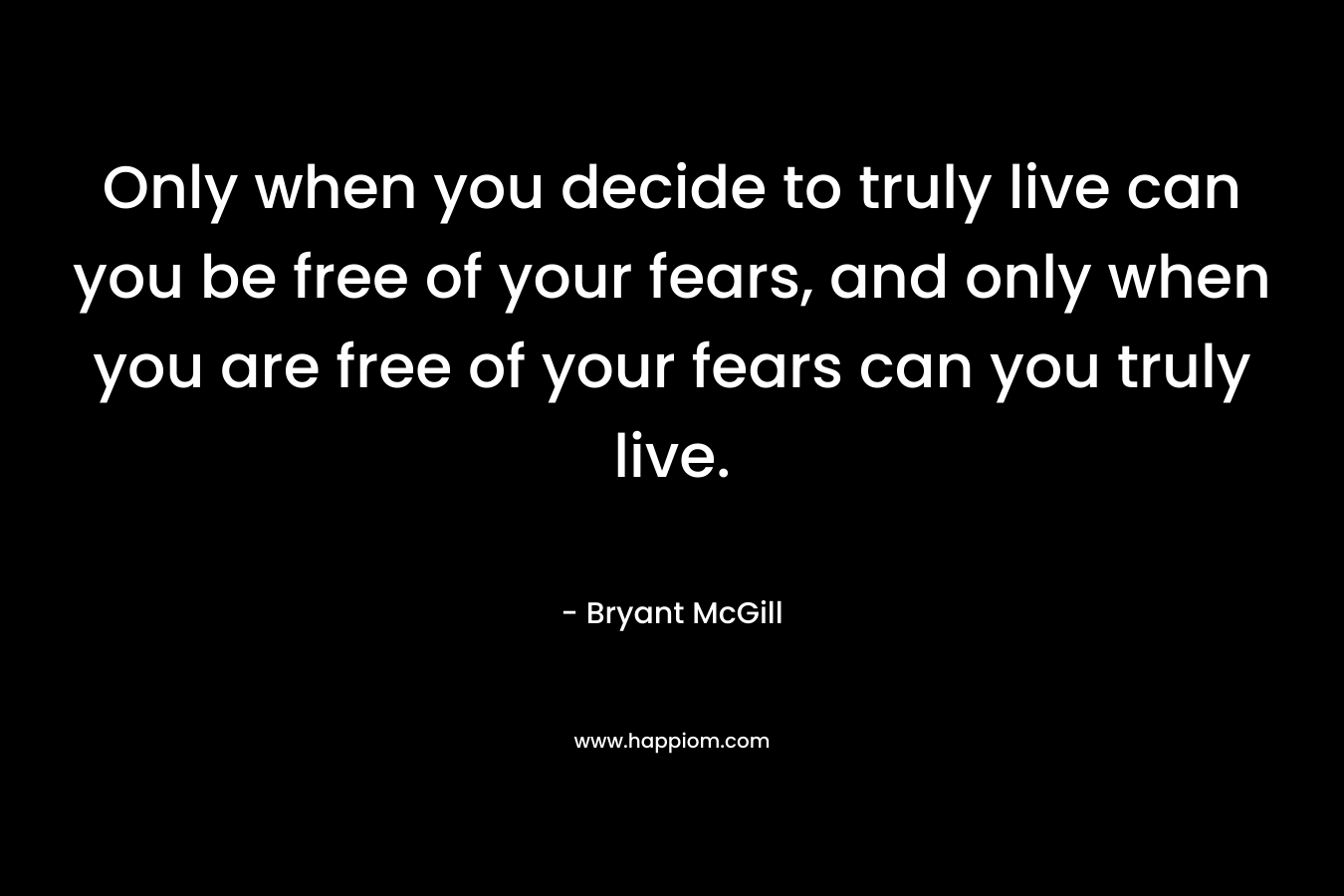 Only when you decide to truly live can you be free of your fears, and only when you are free of your fears can you truly live. – Bryant McGill