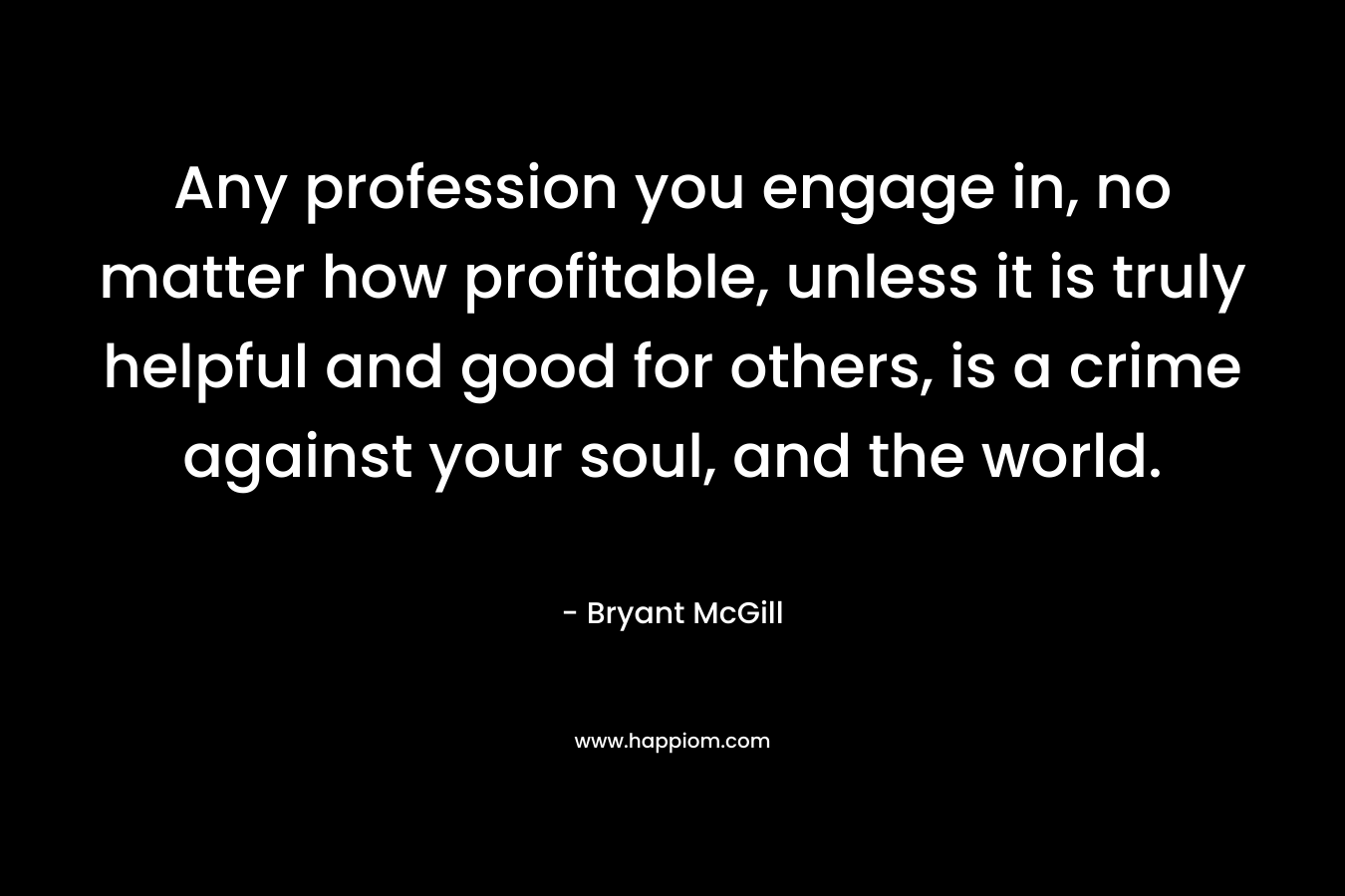 Any profession you engage in, no matter how profitable, unless it is truly helpful and good for others, is a crime against your soul, and the world. – Bryant McGill