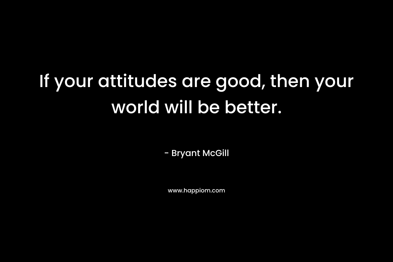 If your attitudes are good, then your world will be better. – Bryant McGill
