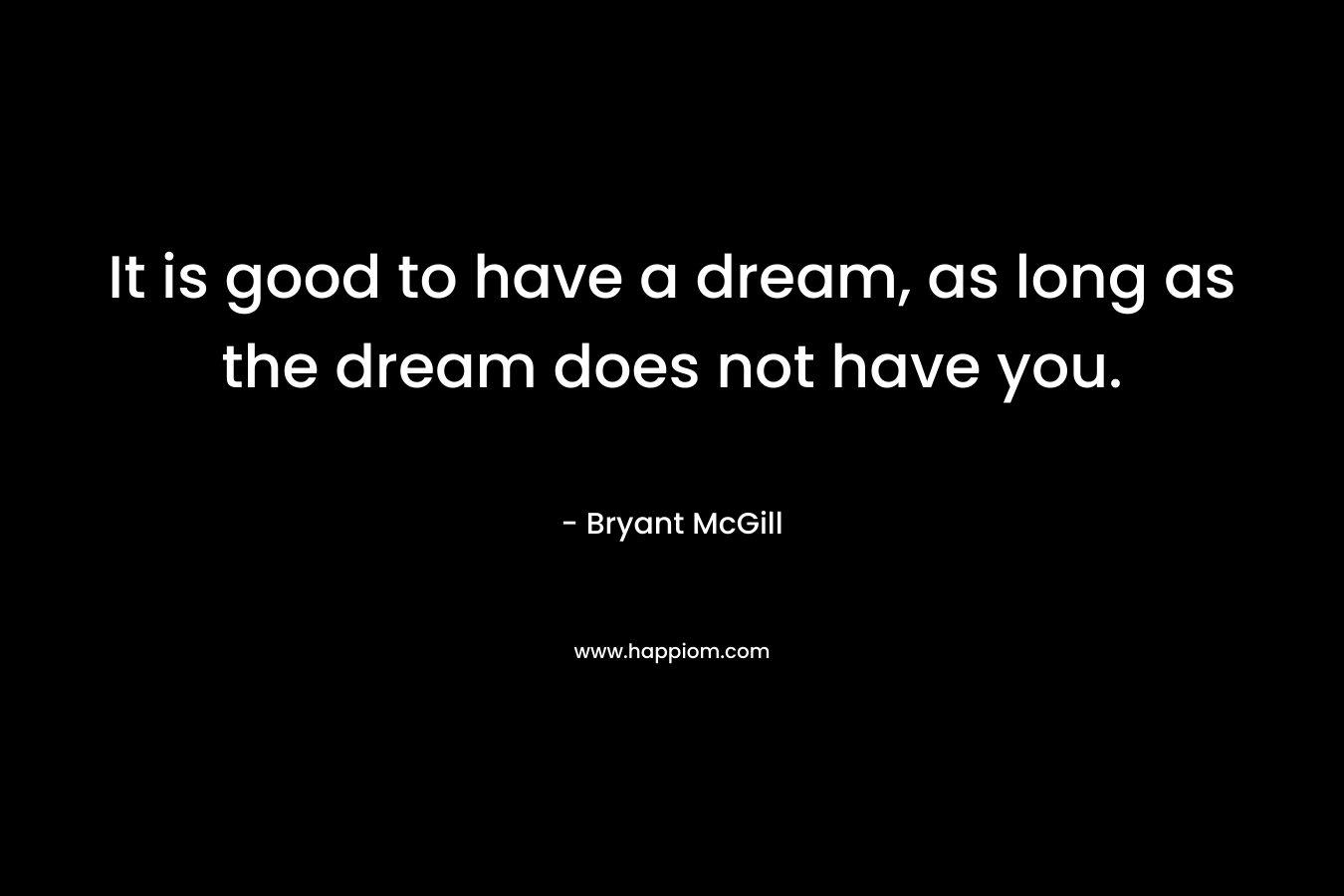It is good to have a dream, as long as the dream does not have you. – Bryant McGill