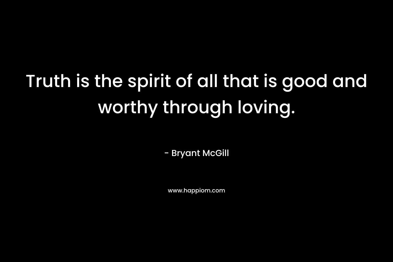 Truth is the spirit of all that is good and worthy through loving. – Bryant McGill
