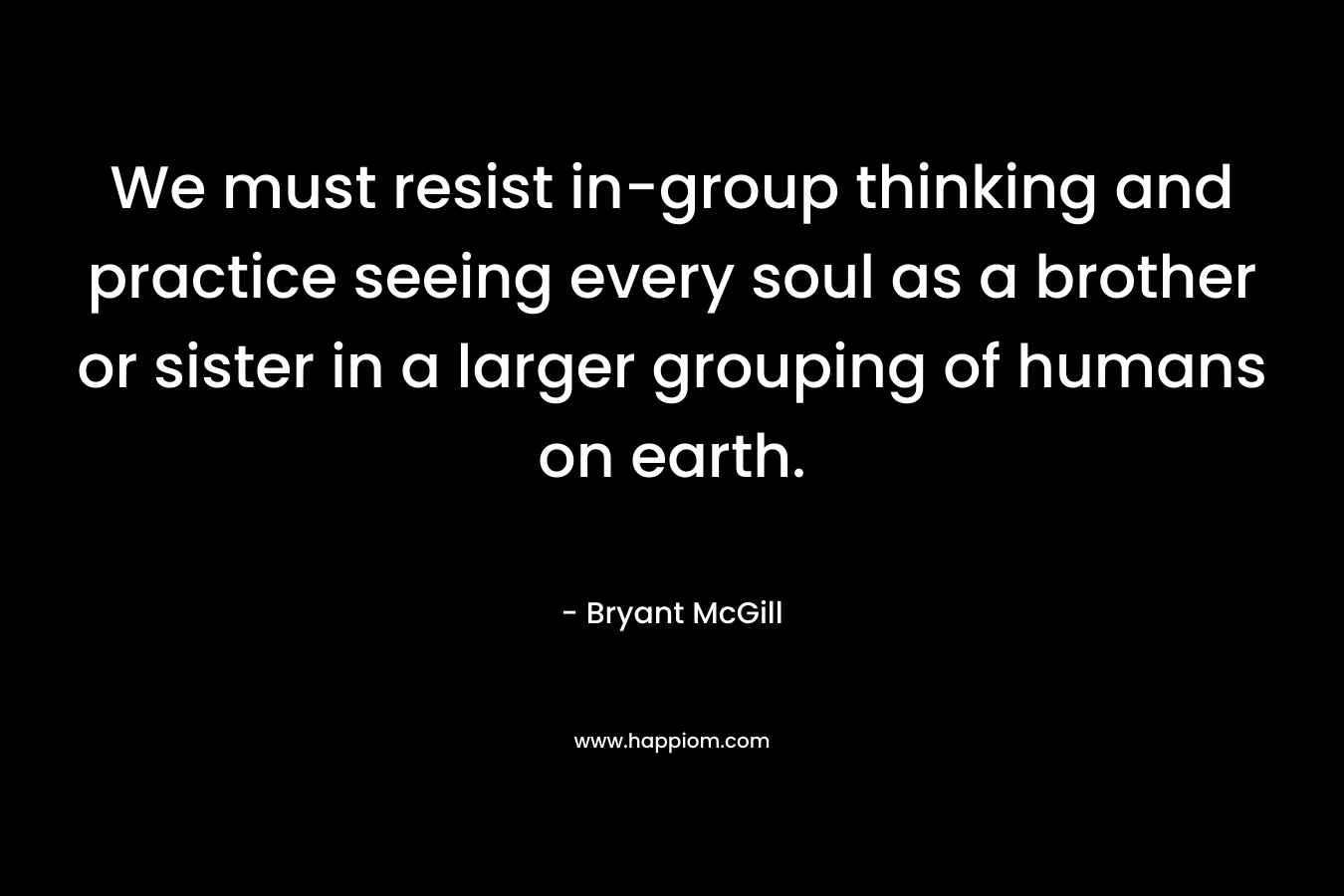 We must resist in-group thinking and practice seeing every soul as a brother or sister in a larger grouping of humans on earth. – Bryant McGill