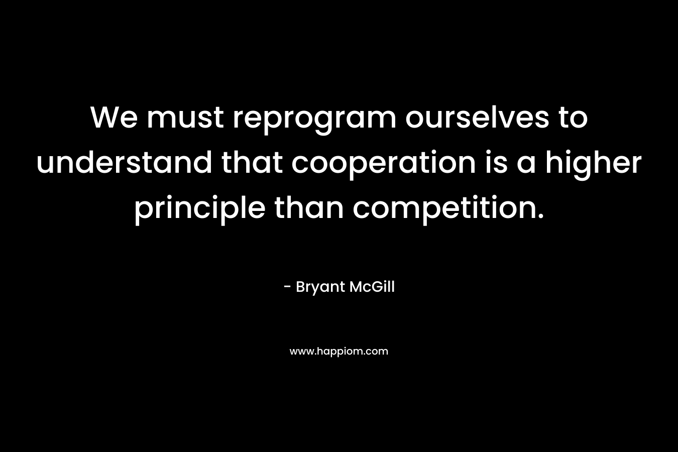 We must reprogram ourselves to understand that cooperation is a higher principle than competition. – Bryant McGill