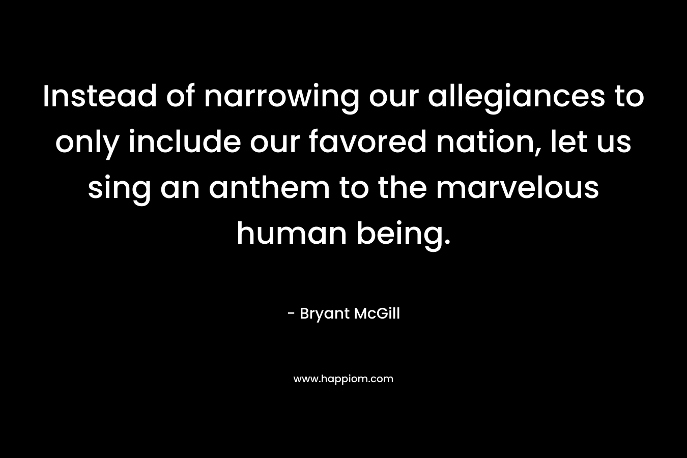Instead of narrowing our allegiances to only include our favored nation, let us sing an anthem to the marvelous human being. – Bryant McGill