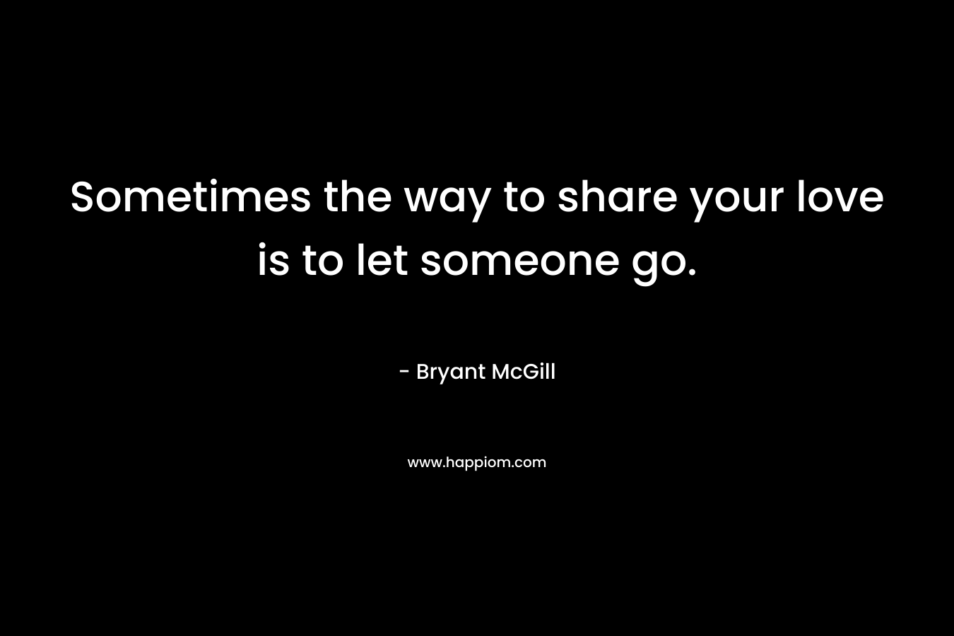 Sometimes the way to share your love is to let someone go. – Bryant McGill