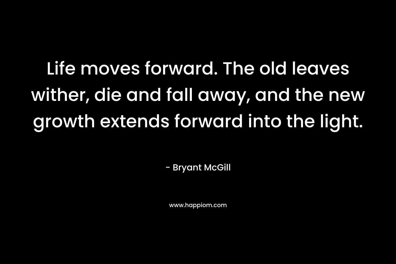 Life moves forward. The old leaves wither, die and fall away, and the new growth extends forward into the light. – Bryant McGill