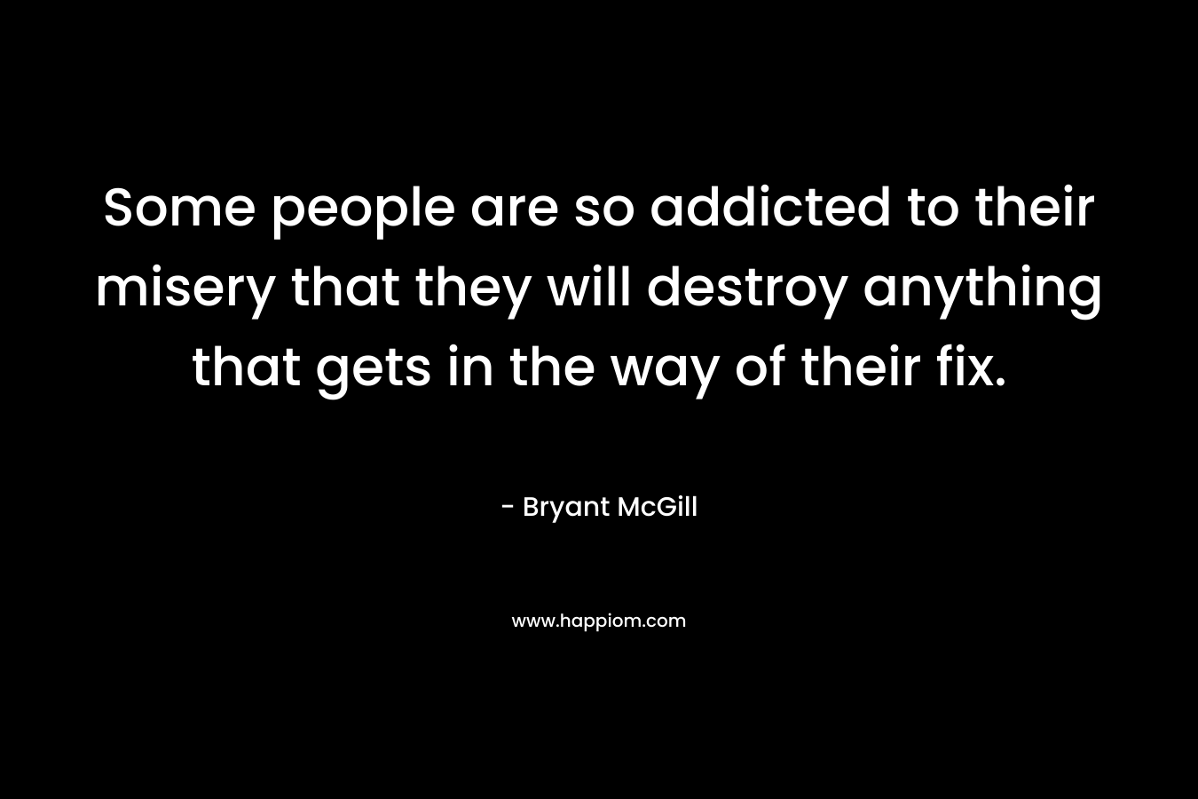 Some people are so addicted to their misery that they will destroy anything that gets in the way of their fix. – Bryant McGill