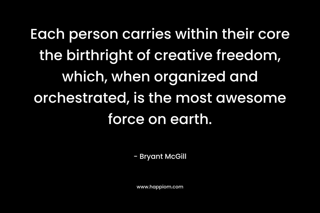 Each person carries within their core the birthright of creative freedom, which, when organized and orchestrated, is the most awesome force on earth.