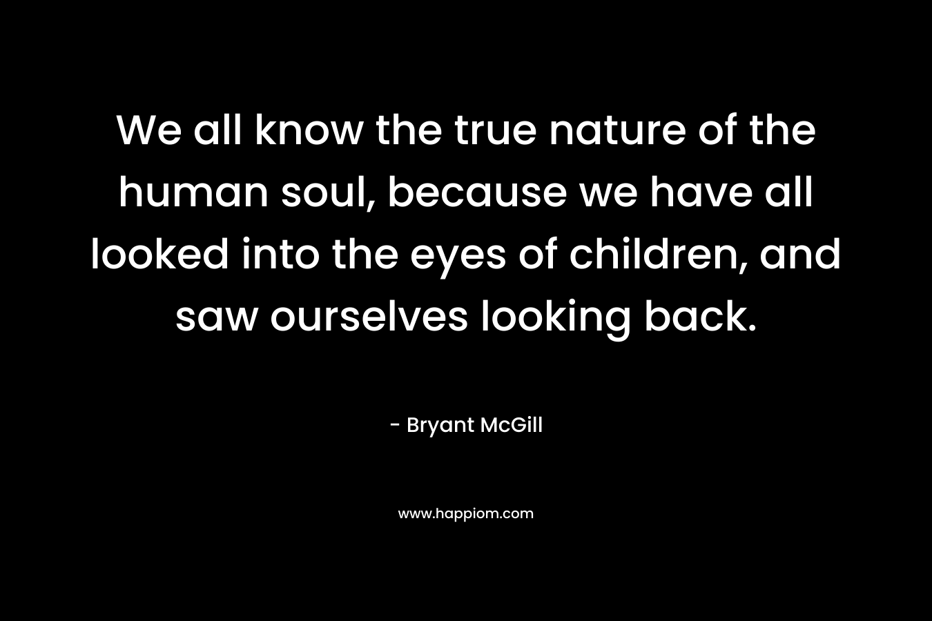 We all know the true nature of the human soul, because we have all looked into the eyes of children, and saw ourselves looking back.