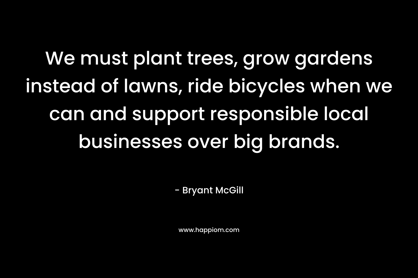 We must plant trees, grow gardens instead of lawns, ride bicycles when we can and support responsible local businesses over big brands. – Bryant McGill