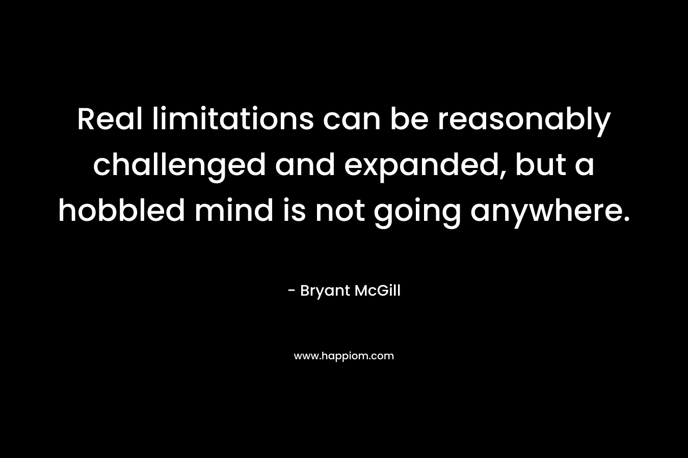 Real limitations can be reasonably challenged and expanded, but a hobbled mind is not going anywhere.