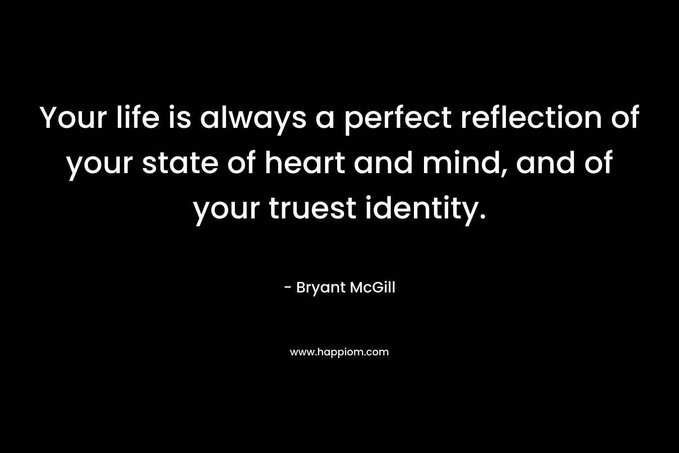 Your life is always a perfect reflection of your state of heart and mind, and of your truest identity.