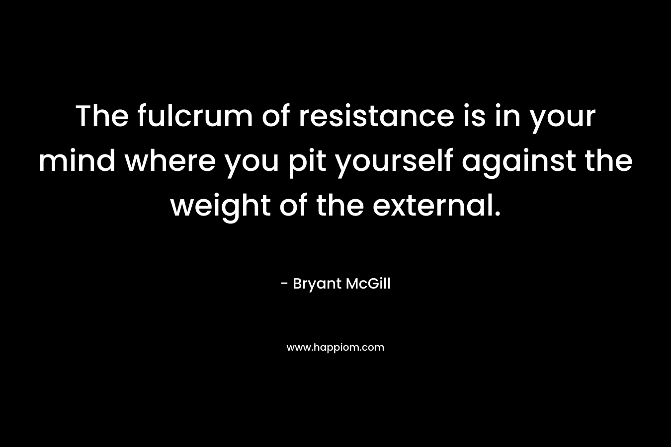 The fulcrum of resistance is in your mind where you pit yourself against the weight of the external.