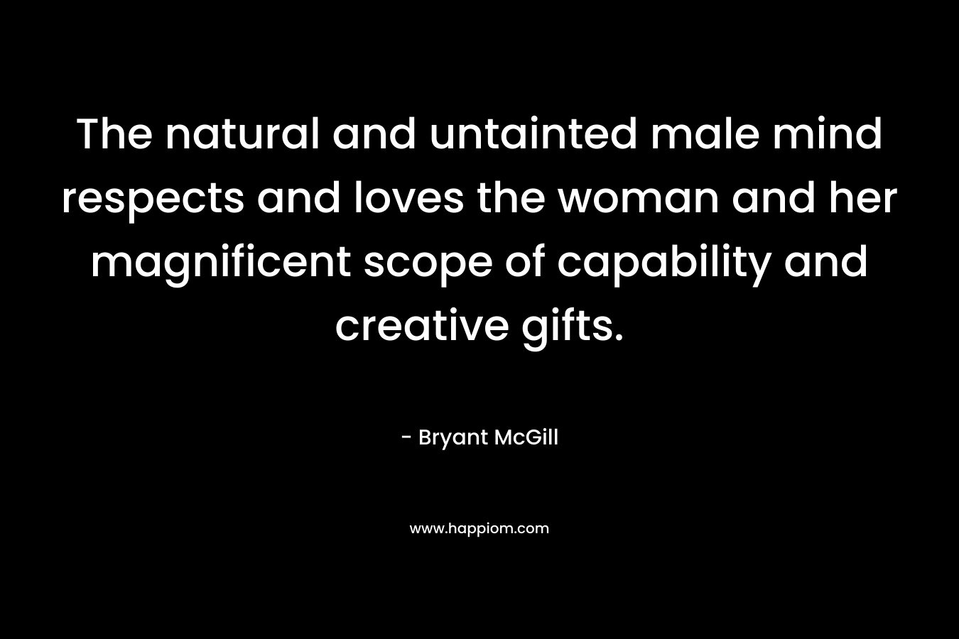 The natural and untainted male mind respects and loves the woman and her magnificent scope of capability and creative gifts. – Bryant McGill