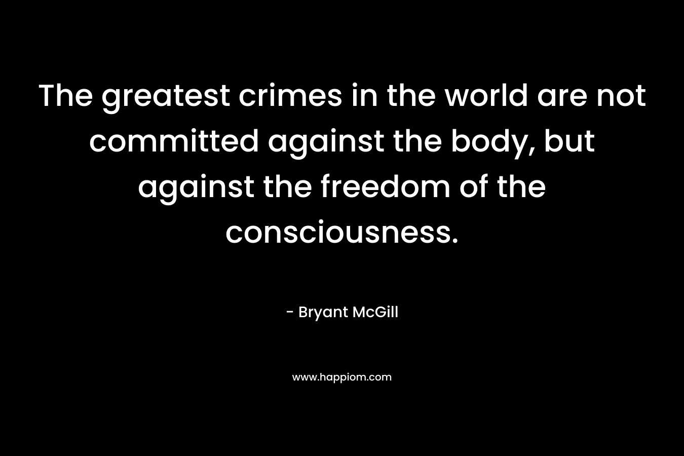 The greatest crimes in the world are not committed against the body, but against the freedom of the consciousness.