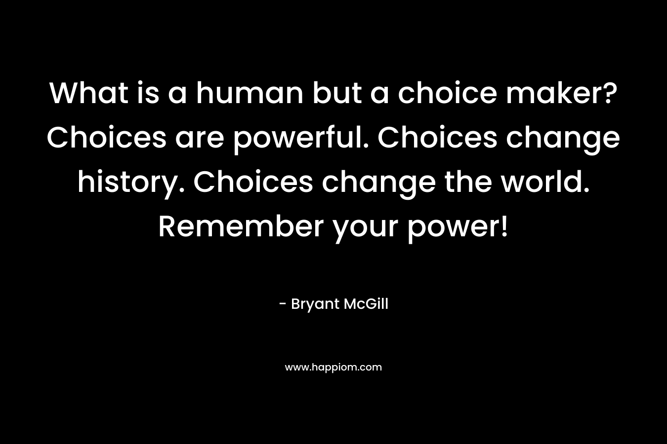 What is a human but a choice maker? Choices are powerful. Choices change history. Choices change the world. Remember your power!
