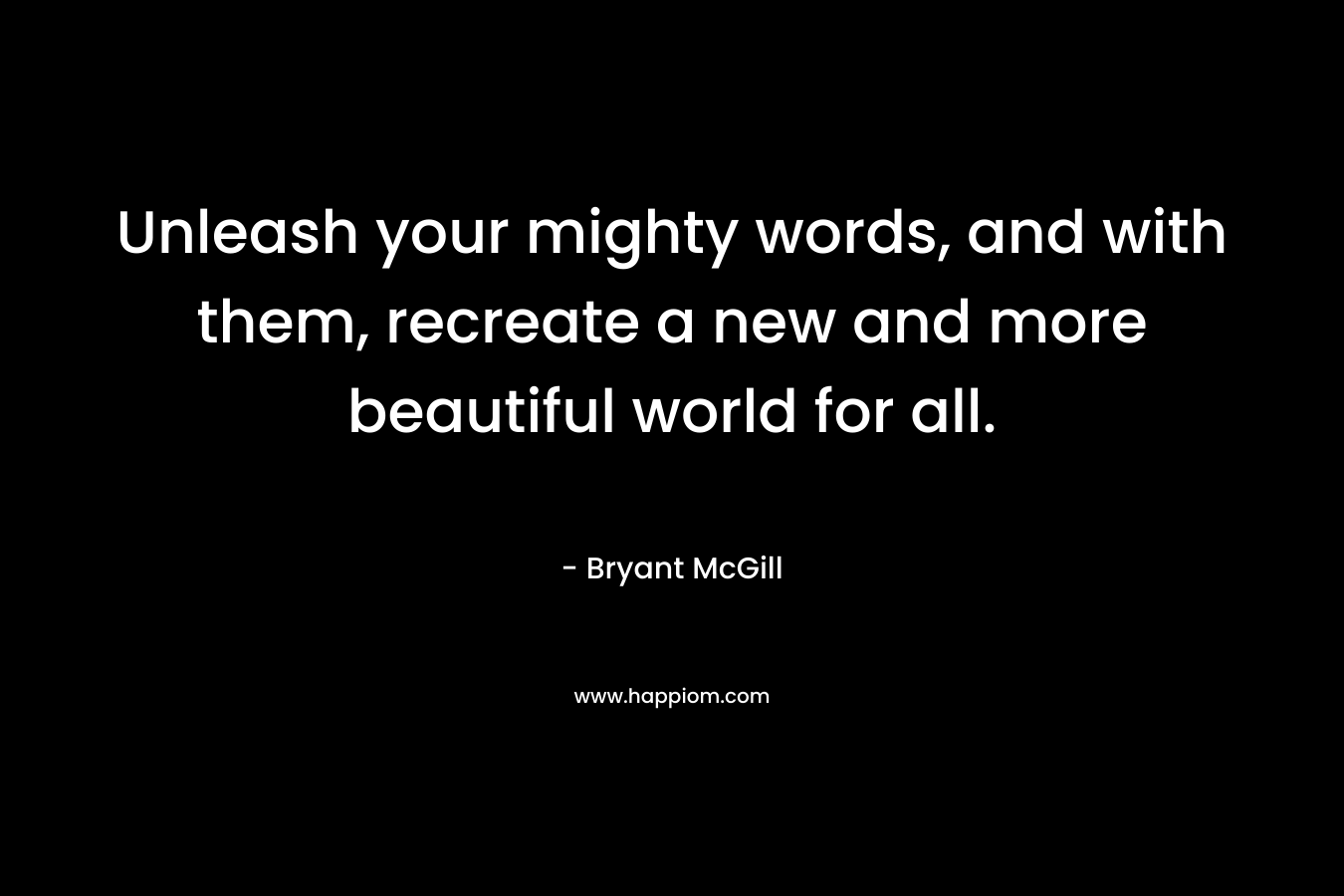 Unleash your mighty words, and with them, recreate a new and more beautiful world for all. – Bryant McGill