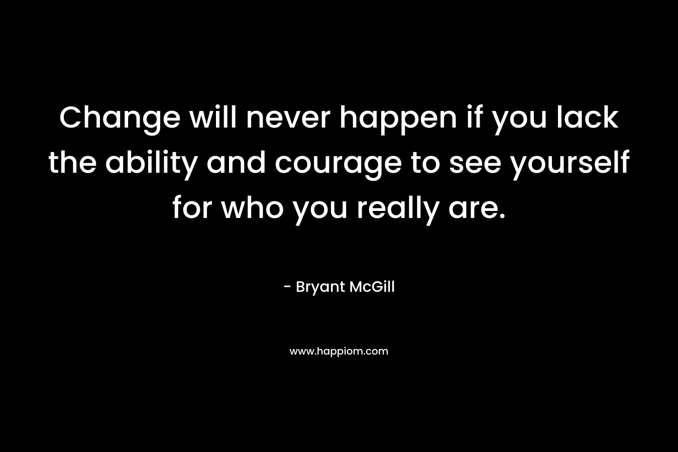 Change will never happen if you lack the ability and courage to see yourself for who you really are.