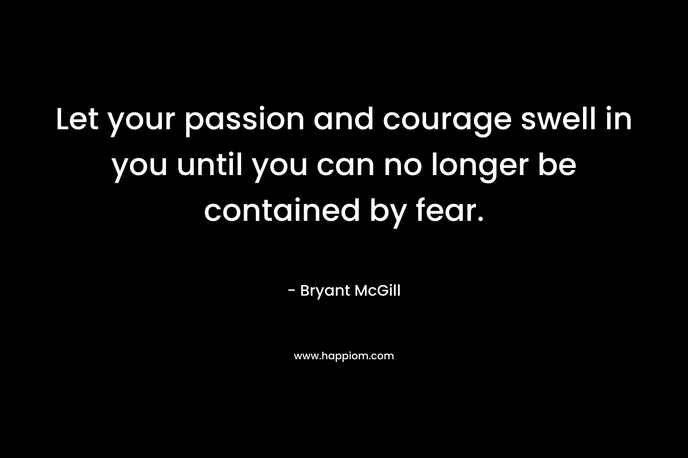 Let your passion and courage swell in you until you can no longer be contained by fear.