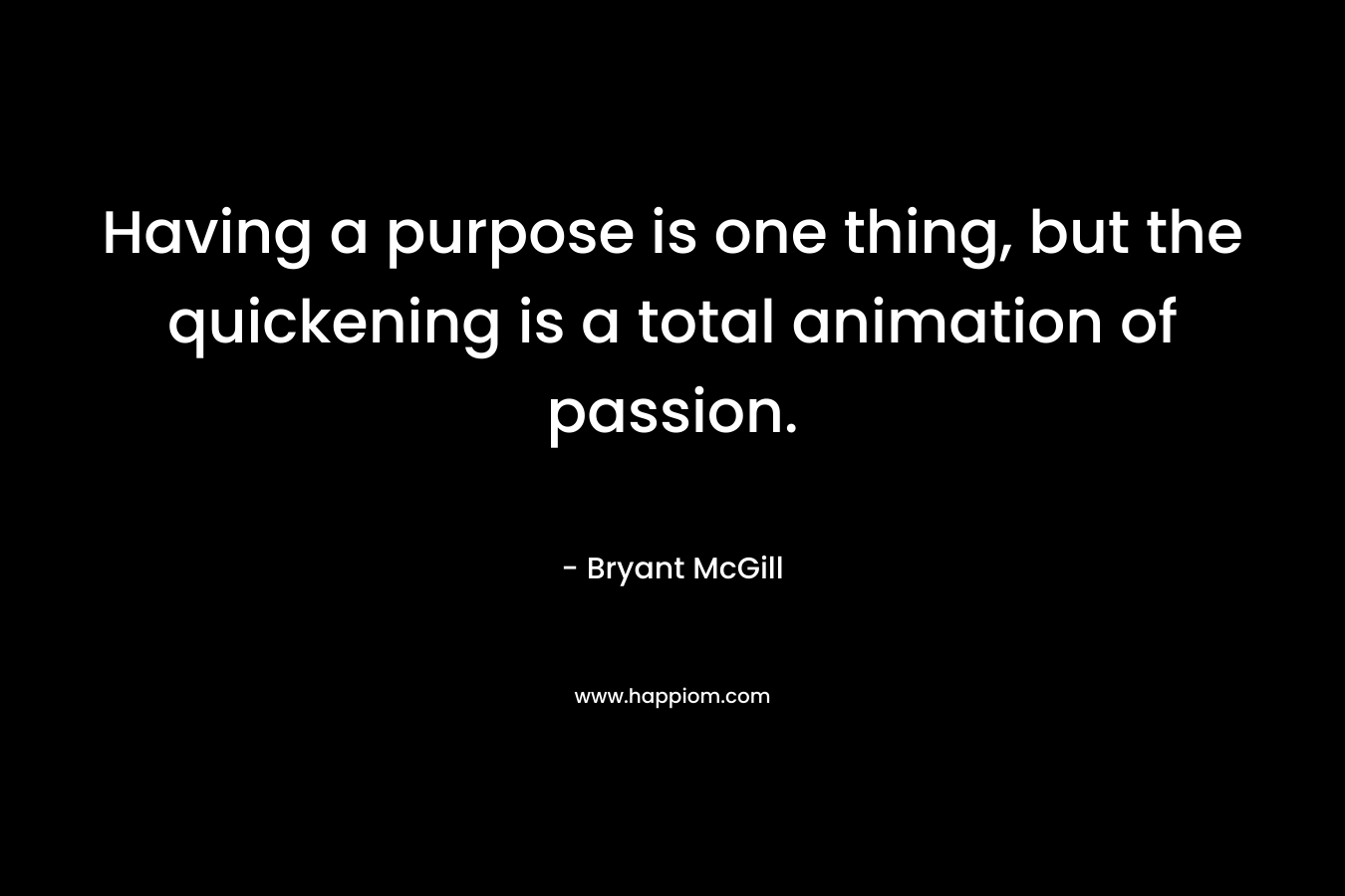 Having a purpose is one thing, but the quickening is a total animation of passion. – Bryant McGill