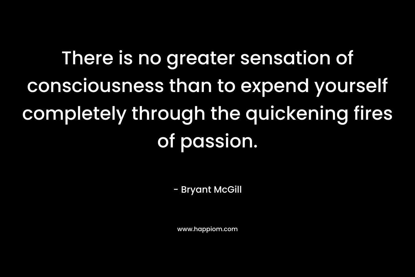 There is no greater sensation of consciousness than to expend yourself completely through the quickening fires of passion. – Bryant McGill