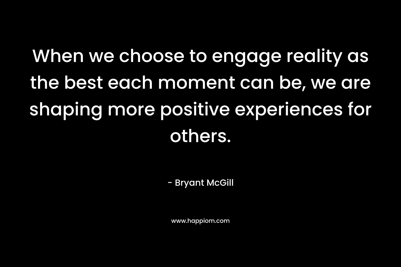 When we choose to engage reality as the best each moment can be, we are shaping more positive experiences for others.