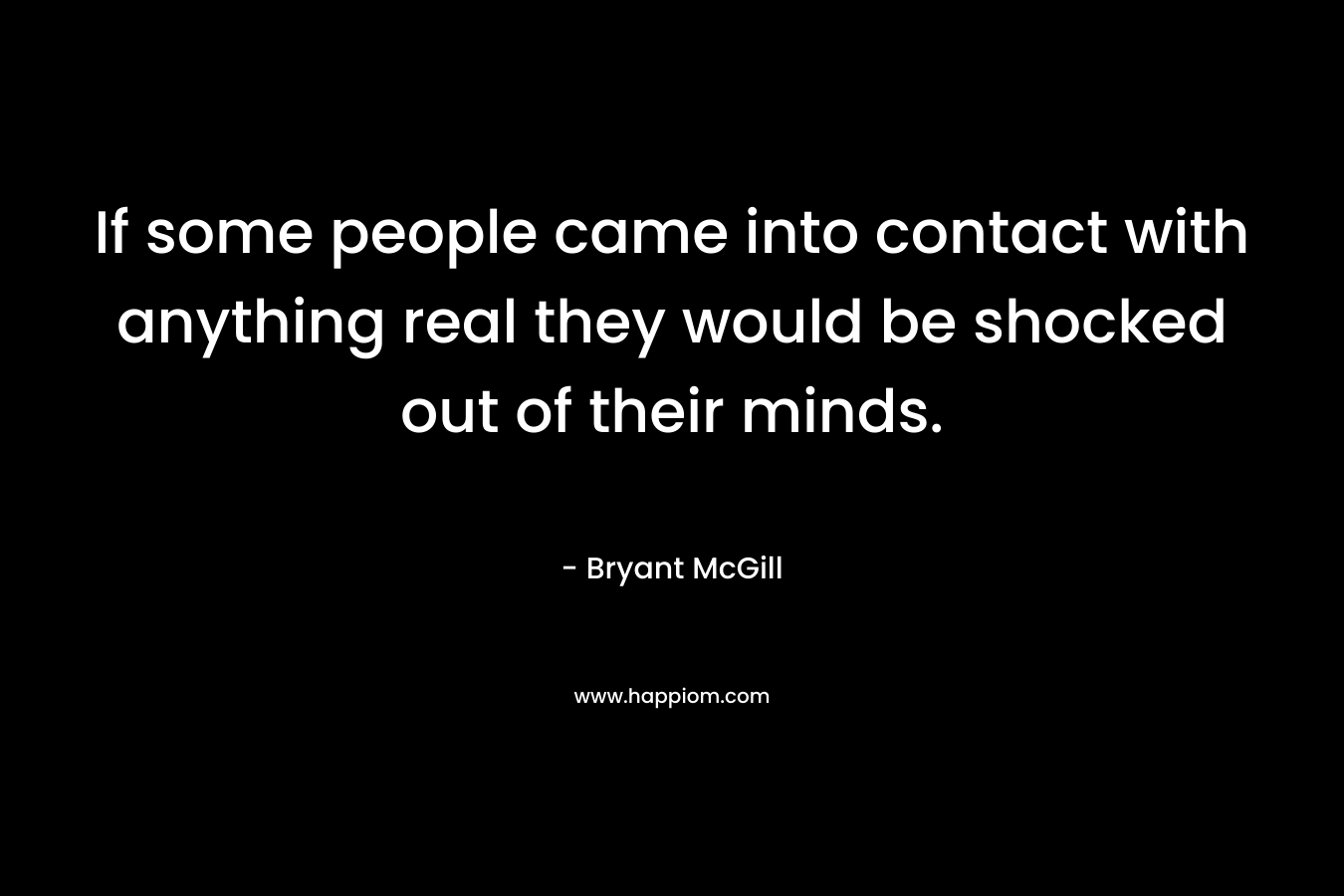If some people came into contact with anything real they would be shocked out of their minds. – Bryant McGill