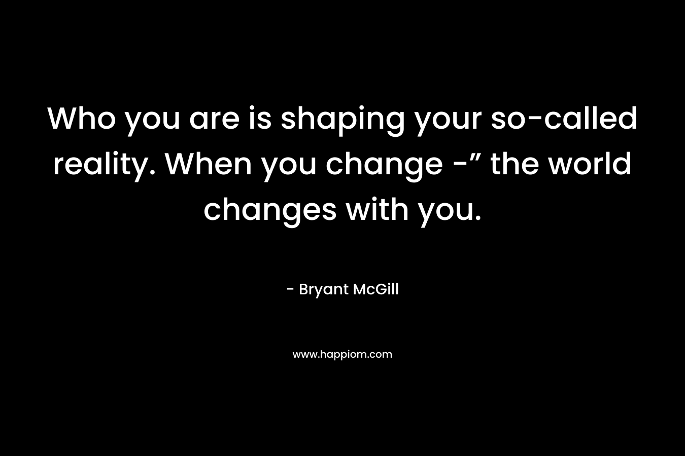 Who you are is shaping your so-called reality. When you change -” the world changes with you.