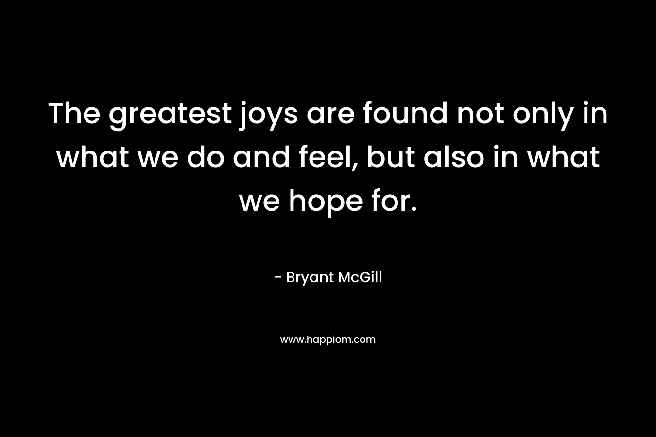 The greatest joys are found not only in what we do and feel, but also in what we hope for.