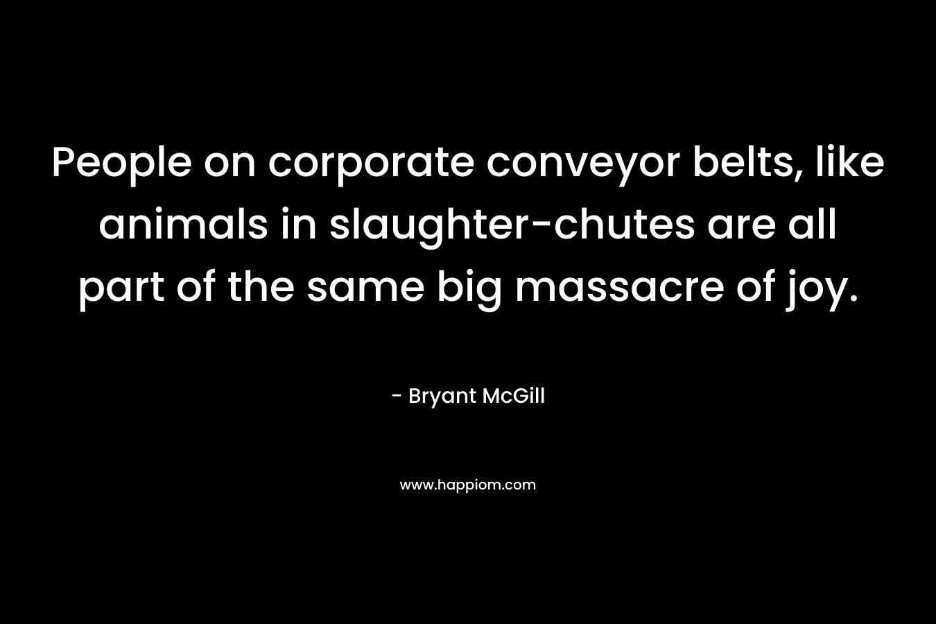 People on corporate conveyor belts, like animals in slaughter-chutes are all part of the same big massacre of joy. – Bryant McGill