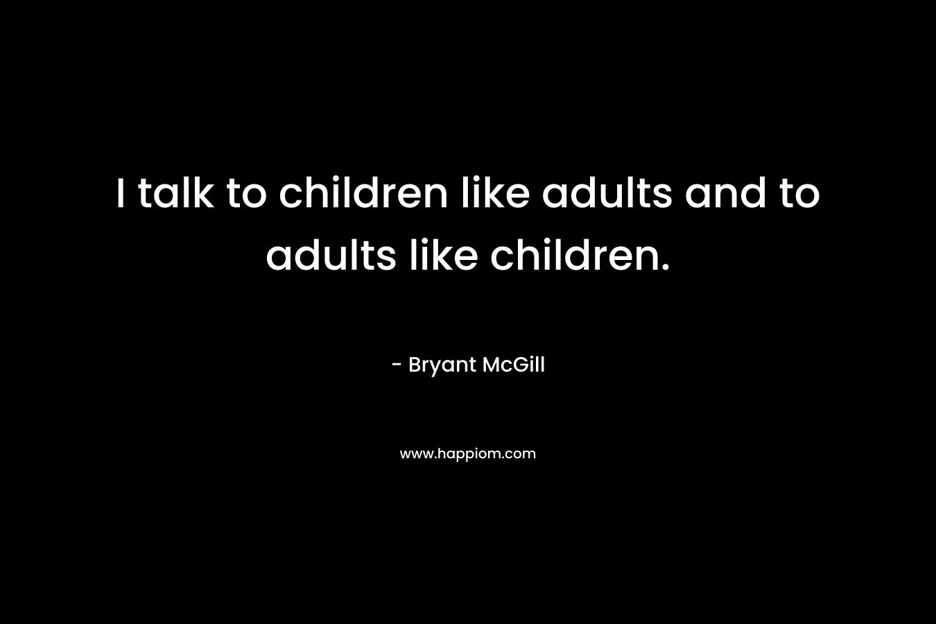 I talk to children like adults and to adults like children.