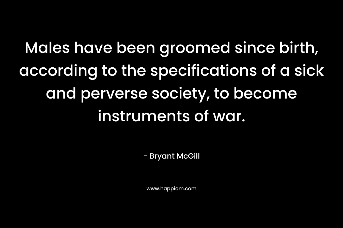 Males have been groomed since birth, according to the specifications of a sick and perverse society, to become instruments of war. – Bryant McGill
