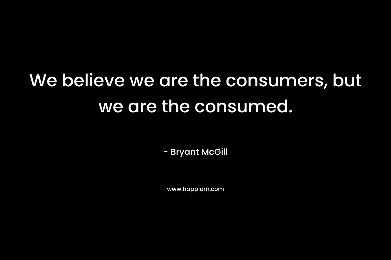 We believe we are the consumers, but we are the consumed. – Bryant McGill